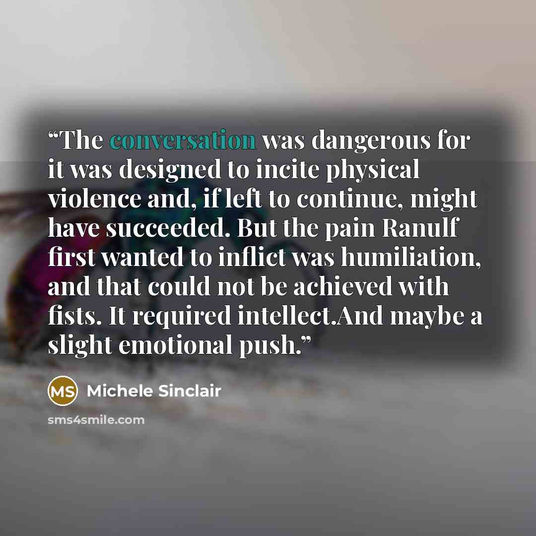 “The conversation was dangerous for it was designed to incite physical violence and, if left to continue, might have succeeded. But the pain Ranulf first wanted to inflict was humiliation, and that could not be achieved with fists. It required intellect.And maybe a slight emotional push.” quote by Michele Sinclair