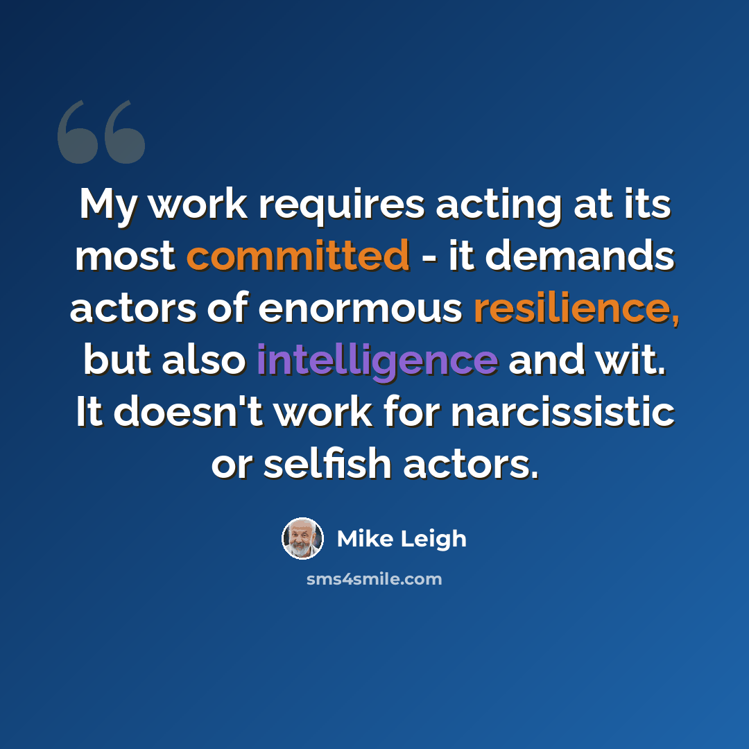 “My work requires acting at its most committed - it demands actors of enormous resilience, but also intelligence and wit. It doesn't work for narcissistic or selfish actors.” quote by Mike Leigh