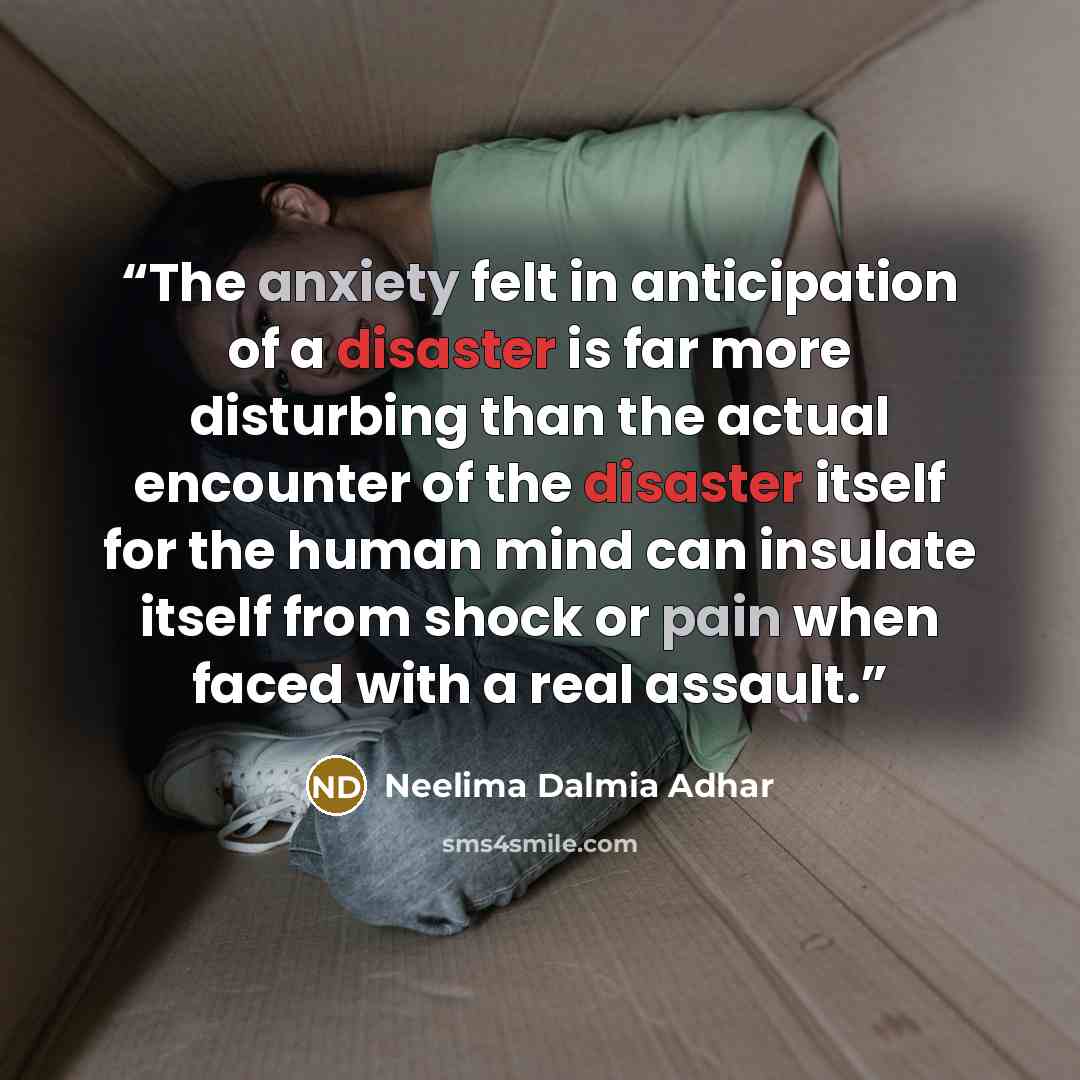 “The anxiety felt in anticipation of a disaster is far more disturbing than the actual encounter of the disaster itself for the human mind can insulate itself from shock or pain when faced with a real assault.” quote by Neelima Dalmia Adhar