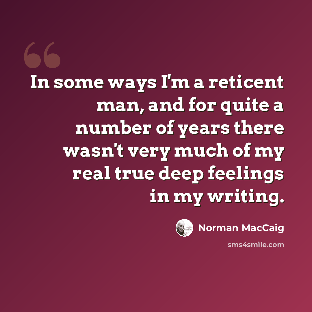 “In some ways I'm a reticent man, and for quite a number of years there wasn't very much of my real true deep feelings in my writing.” quote by Norman MacCaig