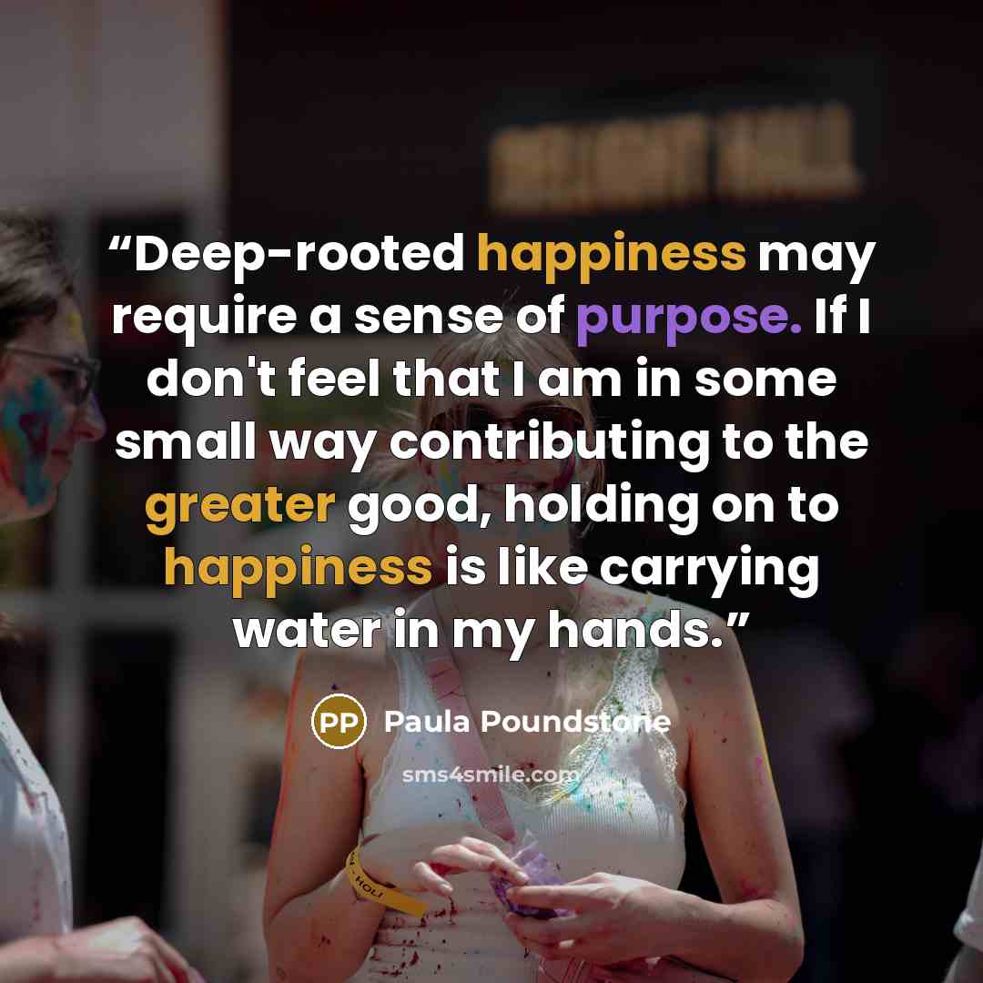 “Deep-rooted happiness may require a sense of purpose. If I don't feel that I am in some small way contributing to the greater good, holding on to happiness is like carrying water in my hands.” quote by Paula Poundstone