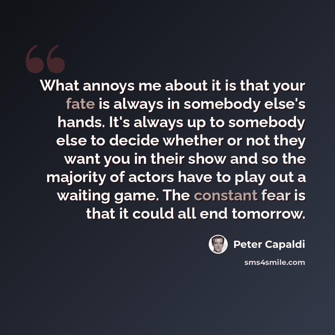 “What annoys me about it is that your fate is always in somebody else's hands. It's always up to somebody else to decide whether or not they want you in their show and so the majority of actors have to play out a waiting game. The constant fear is that it could all end tomorrow.” quote by Peter Capaldi