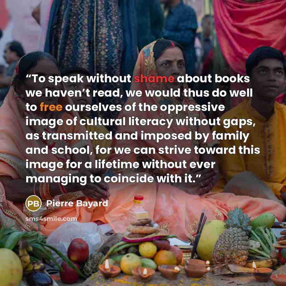 “To speak without shame about books we haven’t read, we would thus do well to free ourselves of the oppressive image of cultural literacy without gaps, as transmitted and imposed by family and school, for we can strive toward this image for a lifetime without ever managing to coincide with it.” quote by Pierre Bayard