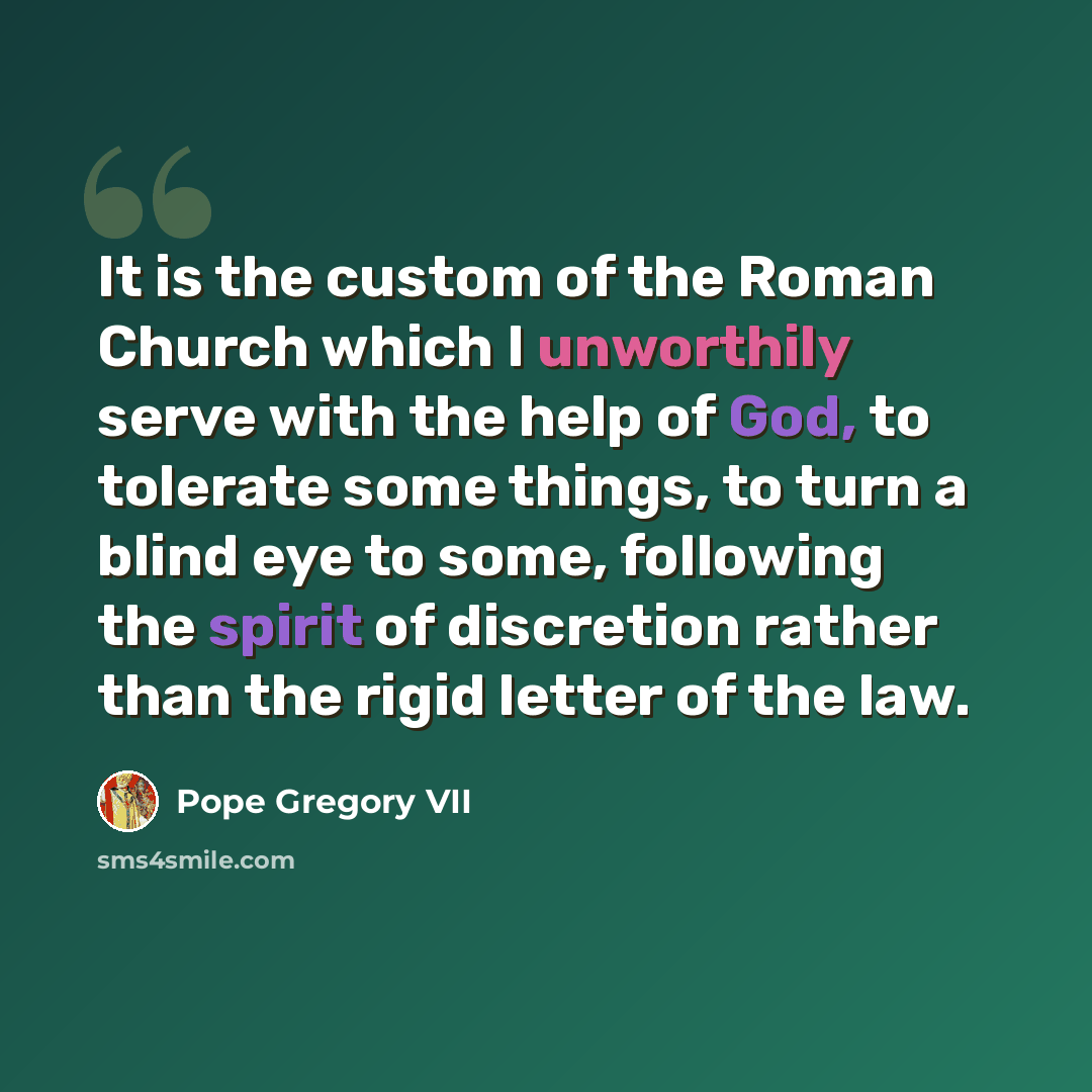 “It is the custom of the Roman Church which I unworthily serve with the help of God, to tolerate some things, to turn a blind eye to some, following the spirit of discretion rather than the rigid letter of the law.” quote by Pope Gregory VII