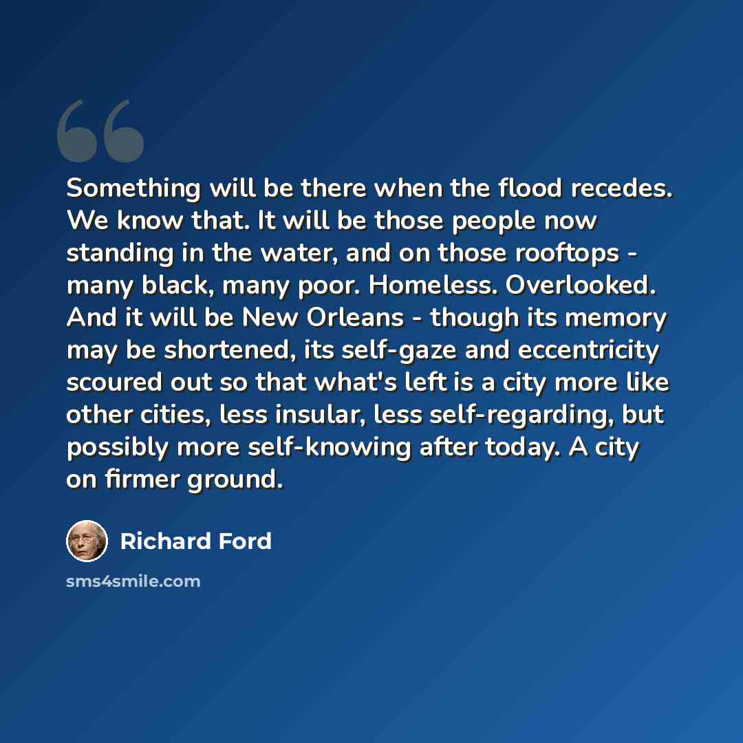 “Something will be there when the flood recedes. We know that. It will be those people now standing in the water, and on those rooftops - many black, many poor. Homeless. Overlooked. And it will be New Orleans - though its memory may be shortened, its self-gaze and eccentricity scoured out so that…” quote by Richard Ford