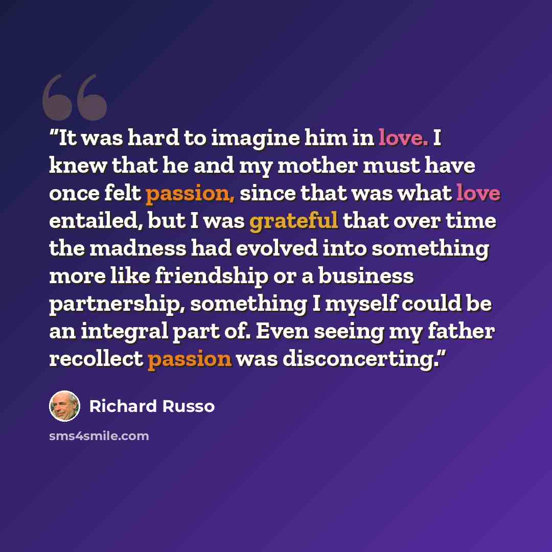 “It was hard to imagine him in love. I knew that he and my mother must have once felt passion, since that was what love entailed, but I was grateful that over time the madness had evolved into something more like friendship or a business partnership, something I myself could be an integral part of…” quote by Richard Russo