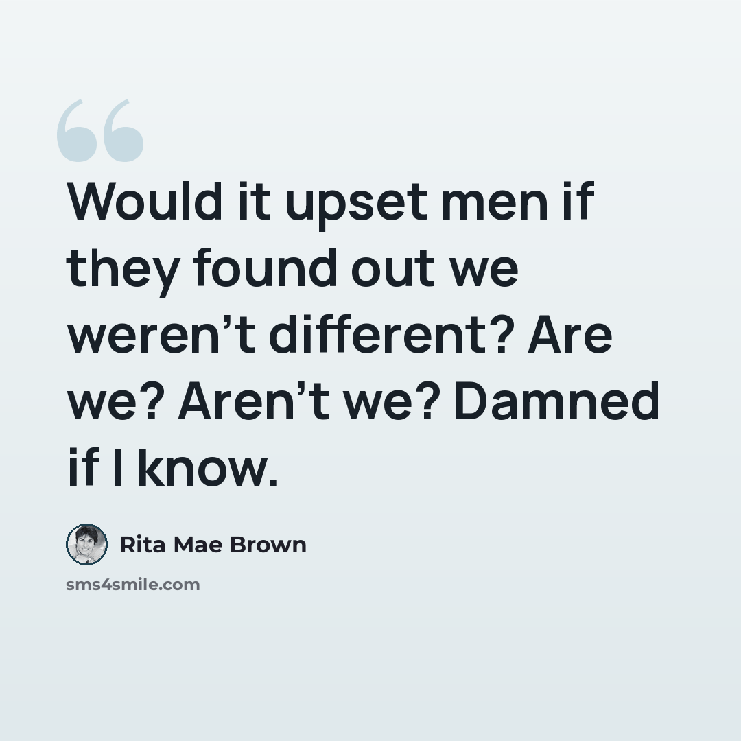 “Would it upset men if they found out we weren't different? Are we? Aren't we? Damned if I know.” quote by Rita Mae Brown