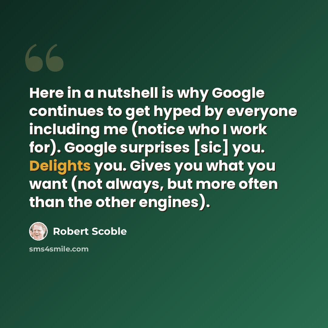 “Here in a nutshell is why Google continues to get hyped by everyone including me (notice who I work for). Google surprises [sic] you. Delights you. Gives you what you want (not always, but more often than the other engines).” quote by Robert Scoble