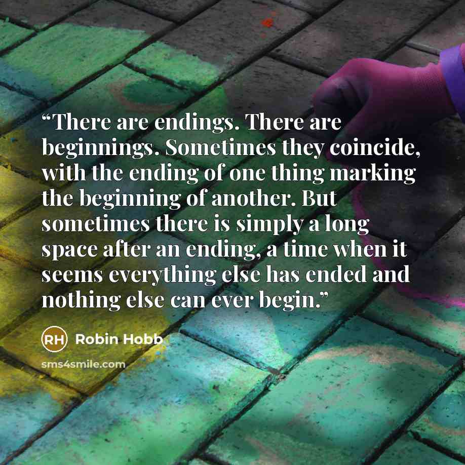 “There are endings. There are beginnings. Sometimes they coincide, with the ending of one thing marking the beginning of another. But sometimes there is simply a long space after an ending, a time when it seems everything else has ended and nothing else can ever begin.” quote by Robin Hobb