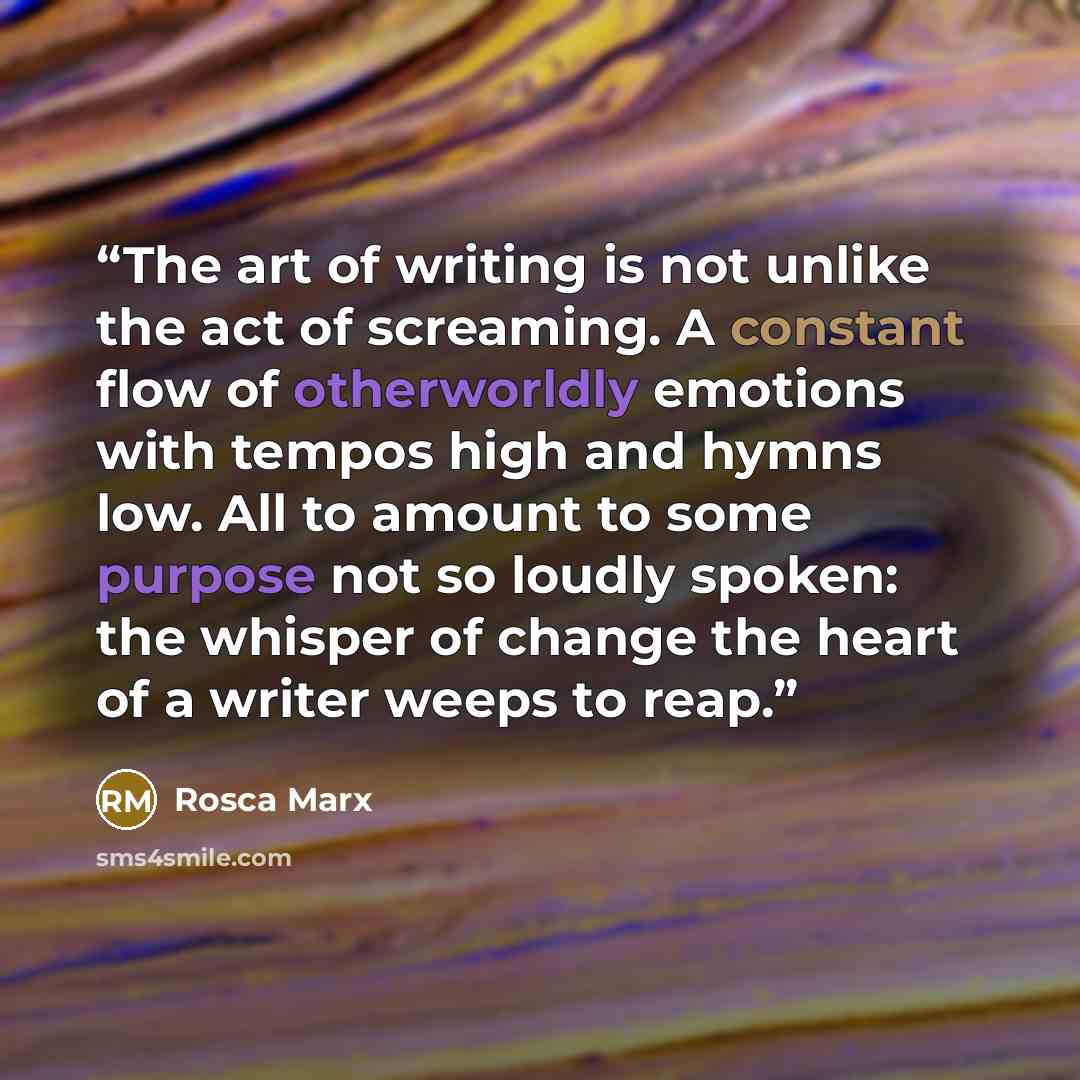“The art of writing is not unlike the act of screaming. A constant flow of otherworldly emotions with tempos high and hymns low. All to amount to some purpose not so loudly spoken: the whisper of change the heart of a writer weeps to reap.” quote by Rosca Marx