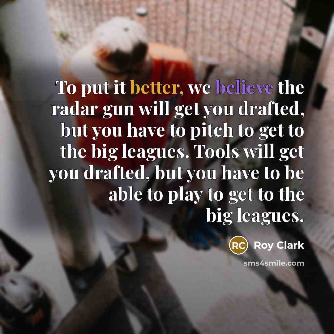“To put it better, we believe the radar gun will get you drafted, but you have to pitch to get to the big leagues. Tools will get you drafted, but you have to be able to play to get to the big leagues.” quote by Roy Clark