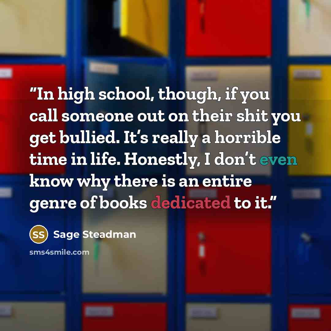 “In high school, though, if you call someone out on their shit you get bullied. It’s really a horrible time in life. Honestly, I don’t even know why there is an entire genre of books dedicated to it.” quote by Sage Steadman