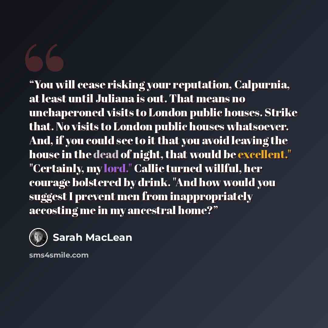 “You will cease risking your reputation, Calpurnia, at least until Juliana is out. That means no unchaperoned visits to London public houses. Strike that. No visits to London public houses whatsoever. And, if you could see to it that you avoid leaving the house in the dead of night, that would be…” quote by Sarah MacLean