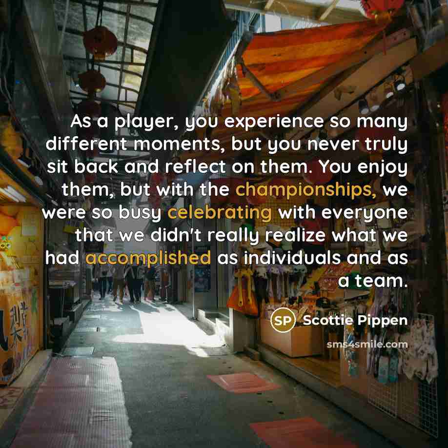 “As a player, you experience so many different moments, but you never truly sit back and reflect on them. You enjoy them, but with the championships, we were so busy celebrating with everyone that we didn't really realize what we had accomplished as individuals and as a team.” quote by Scottie Pippen