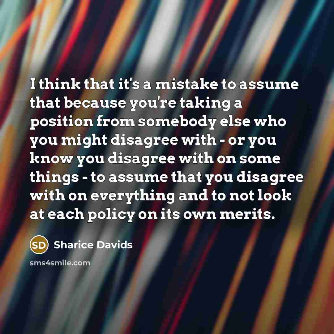“I think that it's a mistake to assume that because you're taking a position from somebody else who you might disagree with - or you know you disagree with on some things - to assume that you disagree with on everything and to not look at each policy on its own merits.” quote by Sharice Davids