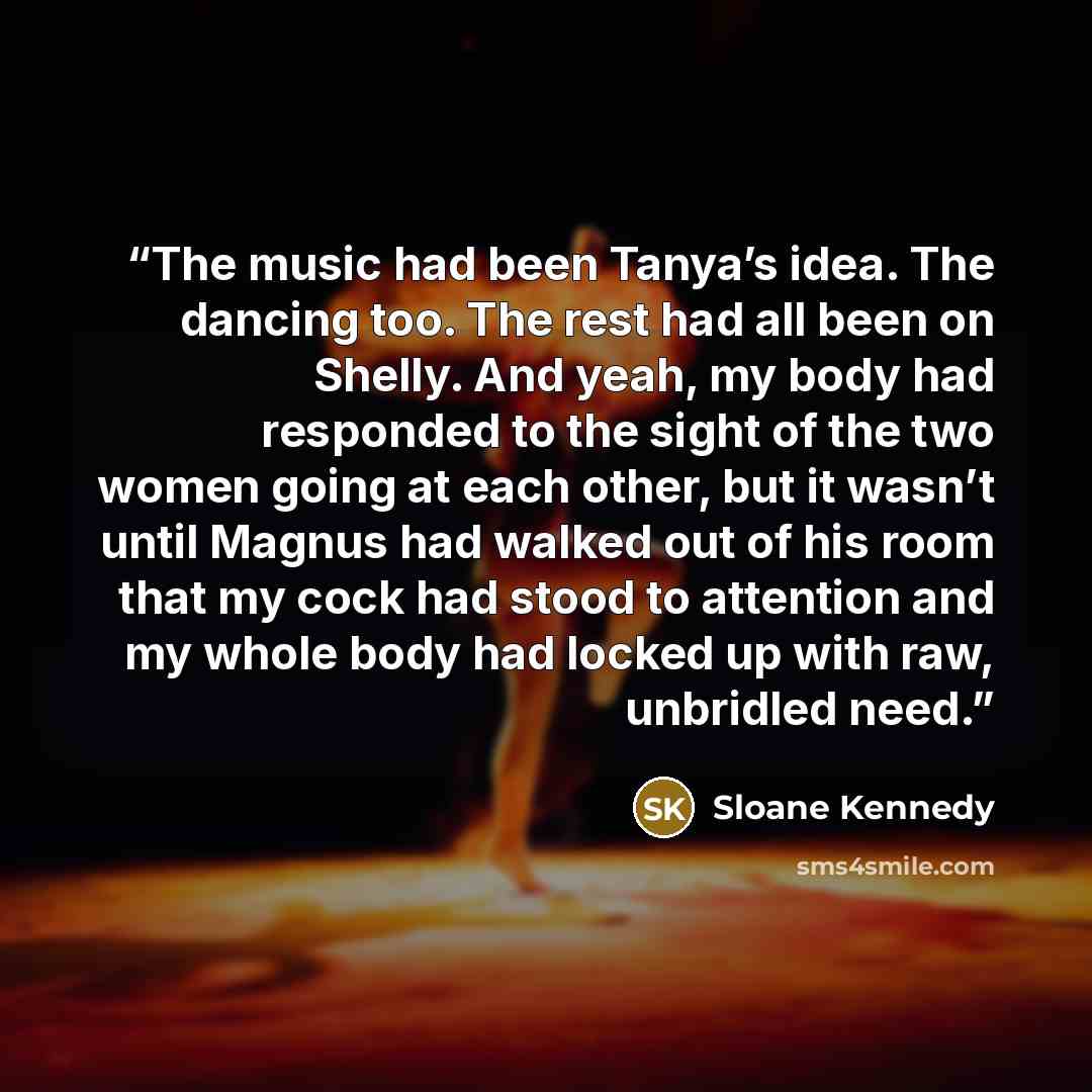 “The music had been Tanya’s idea. The dancing too. The rest had all been on Shelly. And yeah, my body had responded to the sight of the two women going at each other, but it wasn’t until Magnus had walked out of his room that my cock had stood to attention and my whole body had locked up with raw…” quote by Sloane Kennedy