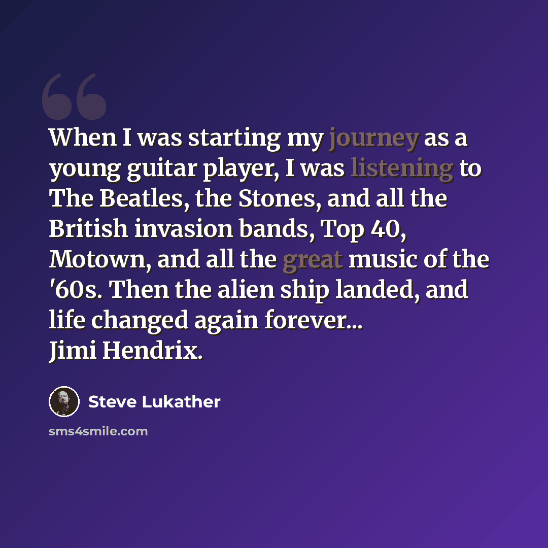 “When I was starting my journey as a young guitar player, I was listening to The Beatles, the Stones, and all the British invasion bands, Top 40, Motown, and all the great music of the '60s. Then the alien ship landed, and life changed again forever... Jimi Hendrix.” quote by Steve Lukather