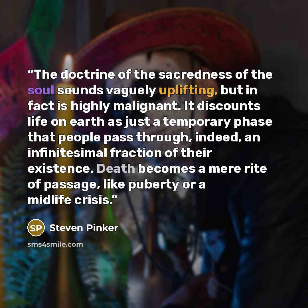 “The doctrine of the sacredness of the soul sounds vaguely uplifting, but in fact is highly malignant. It discounts life on earth as just a temporary phase that people pass through, indeed, an infinitesimal fraction of their existence. Death becomes a mere rite of passage, like puberty or a midlife…” quote by Steven Pinker