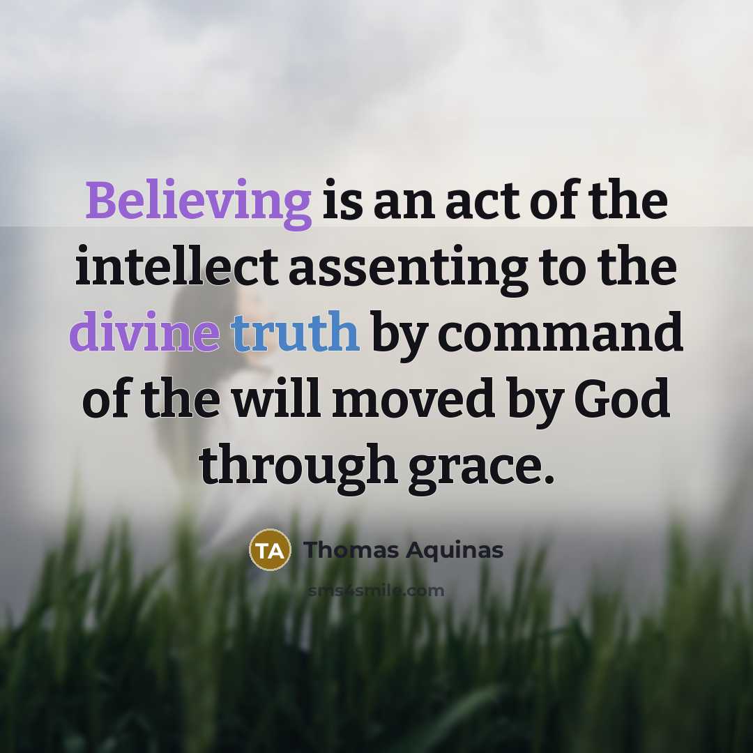 “Believing is an act of the intellect assenting to the divine truth by command of the will moved by God through grace.” quote by Thomas Aquinas