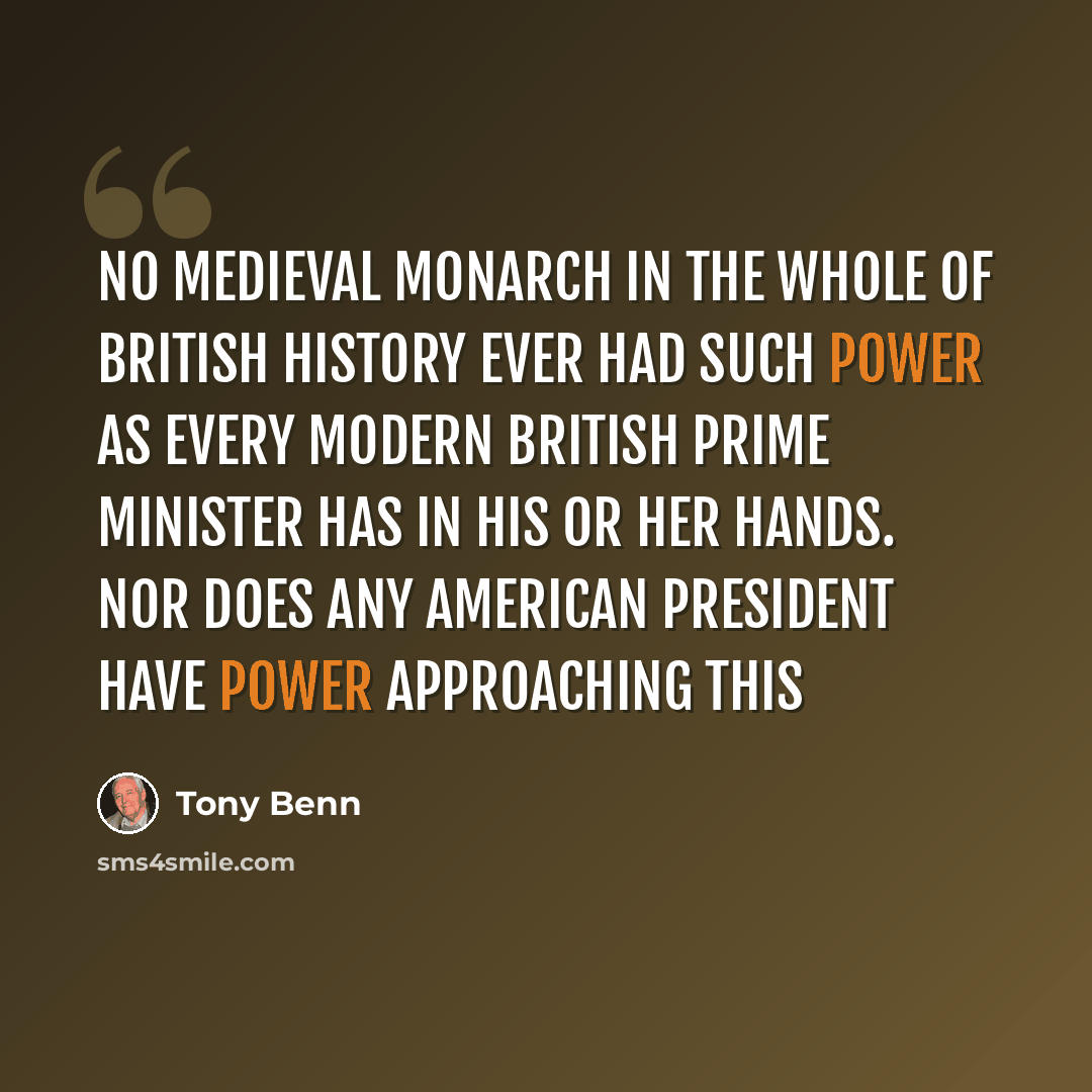 “No medieval monarch in the whole of British history ever had such power as every modern British Prime Minister has in his or her hands. Nor does any American President have power approaching this” quote by Tony Benn