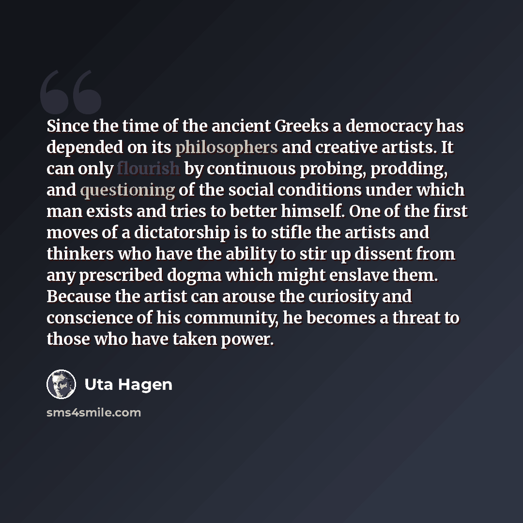 “Since the time of the ancient Greeks a democracy has depended on its philosophers and creative artists. It can only flourish by continuous probing, prodding, and questioning of the social conditions under which man exists and tries to better himself. One of the first moves of a dictatorship is to…” quote by Uta Hagen