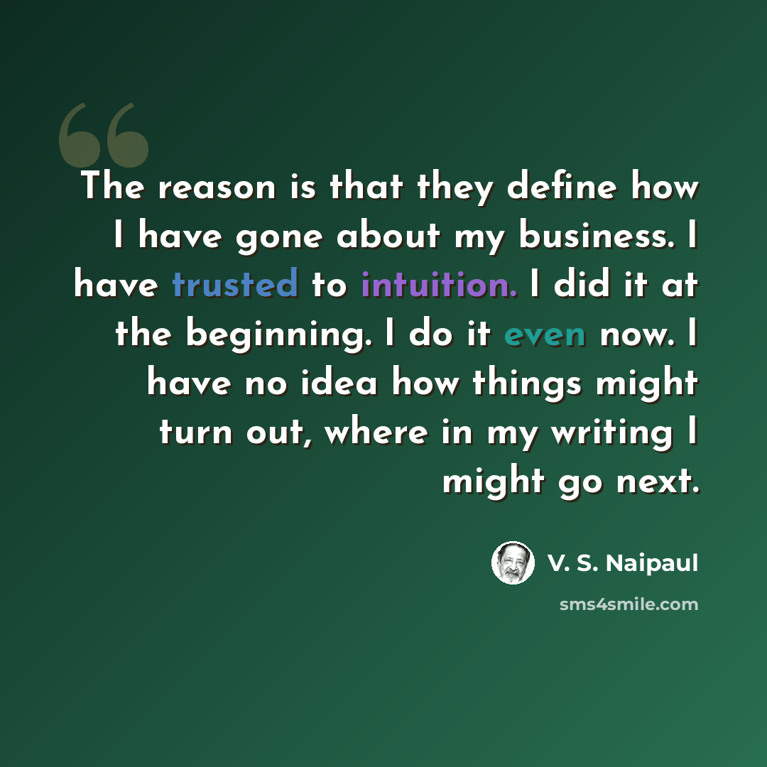 “The reason is that they define how I have gone about my business. I have trusted to intuition. I did it at the beginning. I do it even now. I have no idea how things might turn out, where in my writing I might go next.” quote by V. S. Naipaul