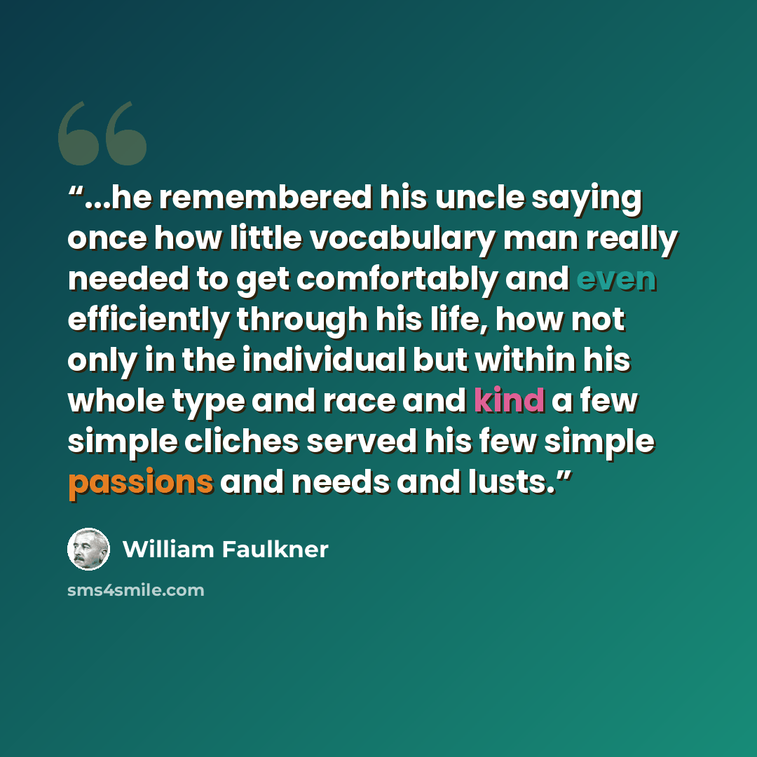“...he remembered his uncle saying once how little vocabulary man really needed to get comfortably and even efficiently through his life, how not only in the individual but within his whole type and race and kind a few simple cliches served his few simple passions and needs and lusts.” quote by William Faulkner