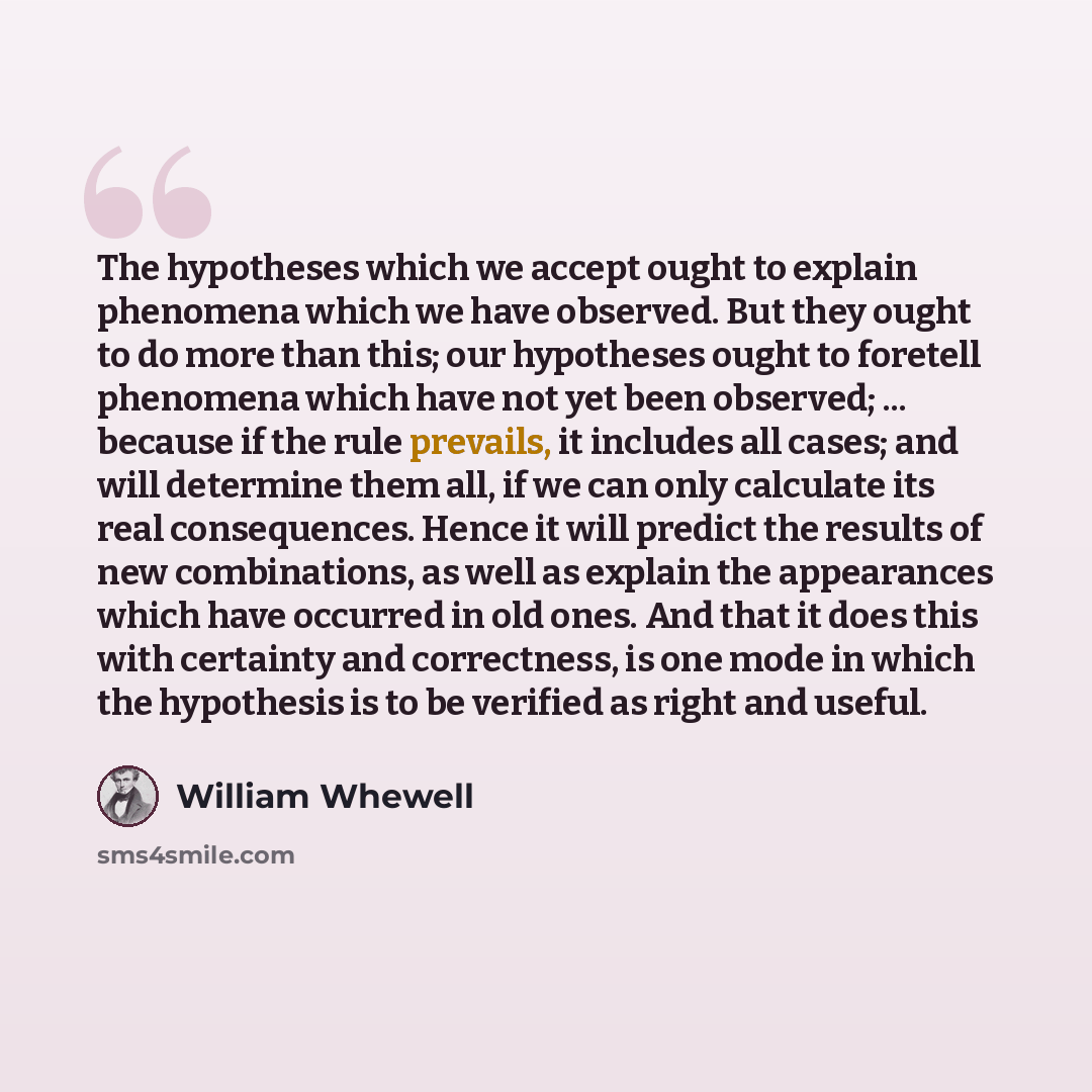 “The hypotheses which we accept ought to explain phenomena which we have observed. But they ought to do more than this; our hypotheses ought to foretell phenomena which have not yet been observed; ... because if the rule prevails, it includes all cases; and will determine them all, if we can only…” quote by William Whewell