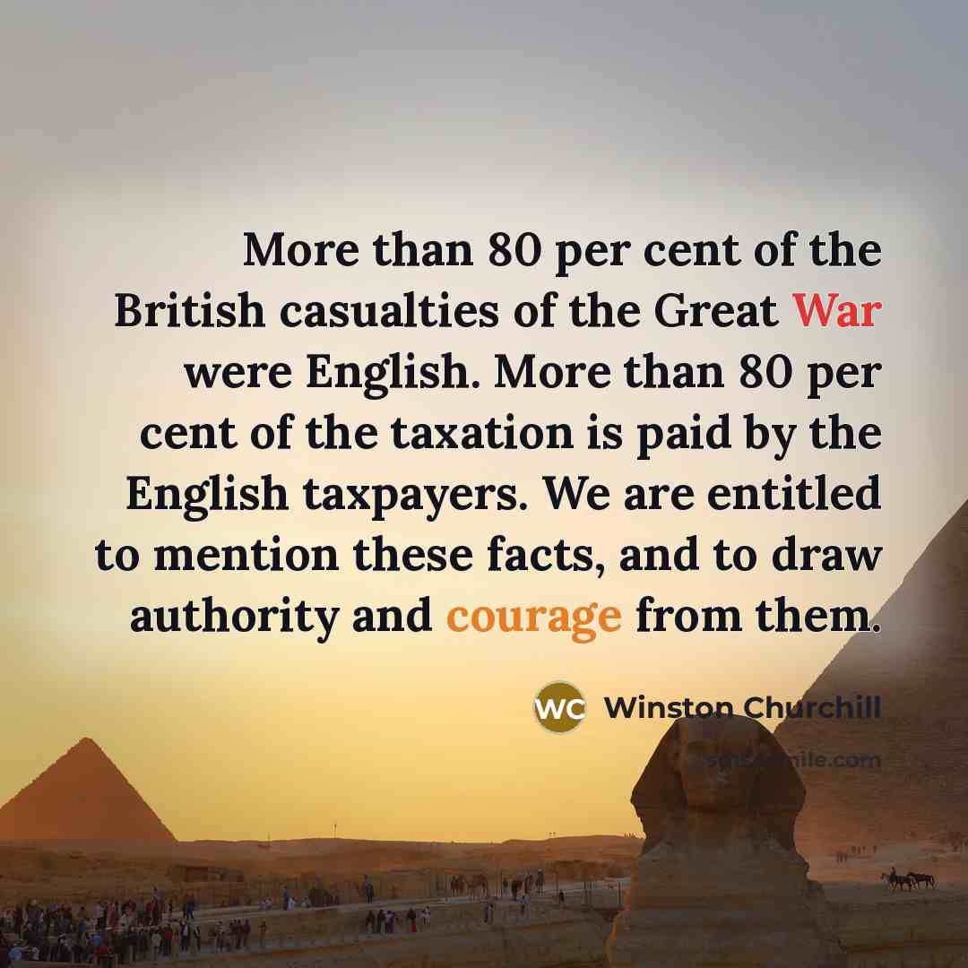 “More than 80 per cent of the British casualties of the Great War were English. More than 80 per cent of the taxation is paid by the English taxpayers. We are entitled to mention these facts, and to draw authority and courage from them.” quote by Winston Churchill