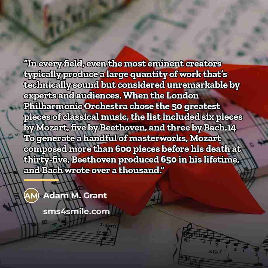 “In every field, even the most eminent creators typically produce a large quantity of work that’s technically sound but considered unremarkable by experts and audiences. When the London Philharmonic Orchestra chose the 50 greatest pieces of classical music, the list included six pieces by Mozart…” quote by Adam M. Grant