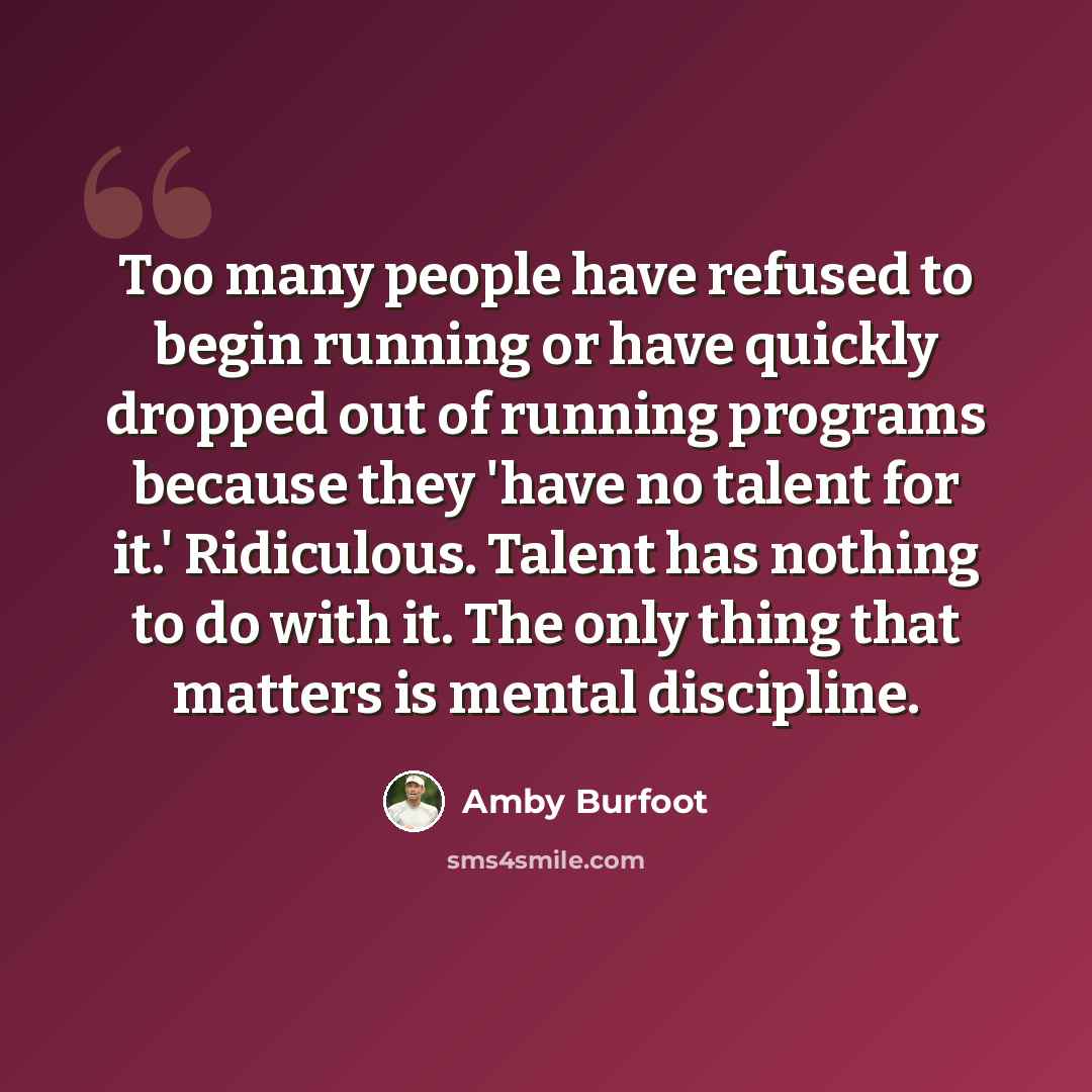 “Too many people have refused to begin running or have quickly dropped out of running programs because they 'have no talent for it.' Ridiculous. Talent has nothing to do with it. The only thing that matters is mental discipline.” quote by Amby Burfoot