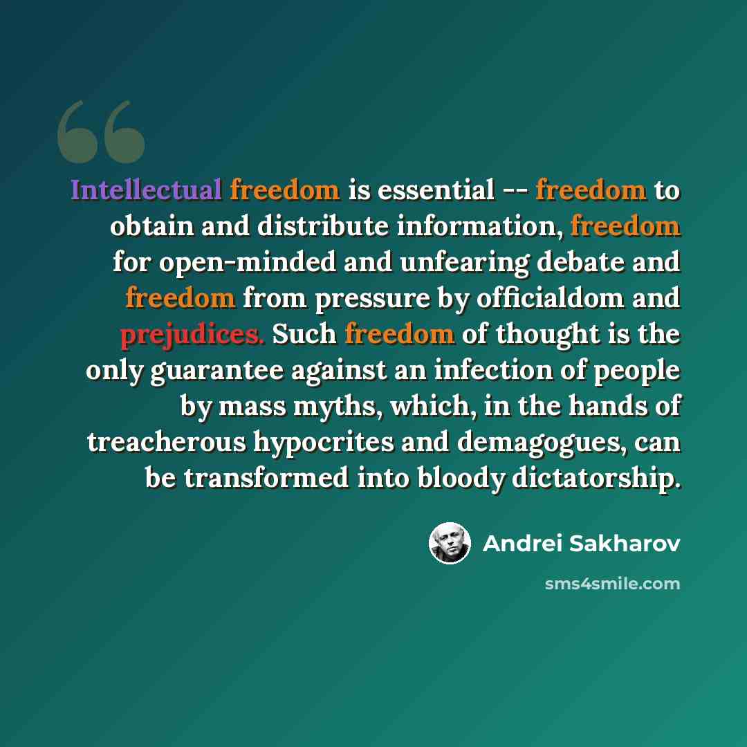 “Intellectual freedom is essential -- freedom to obtain and distribute information, freedom for open-minded and unfearing debate and freedom from pressure by officialdom and prejudices. Such freedom of thought is the only guarantee against an infection of people by mass myths, which, in the hands…” quote by Andrei Sakharov