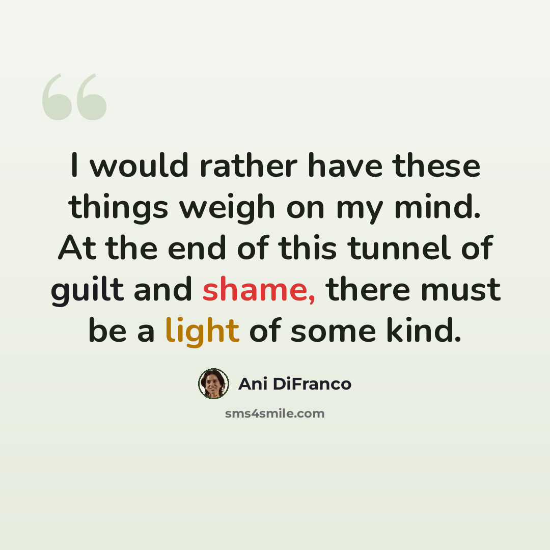 “I would rather have these things weigh on my mind. At the end of this tunnel of guilt and shame, there must be a light of some kind.” quote by Ani DiFranco