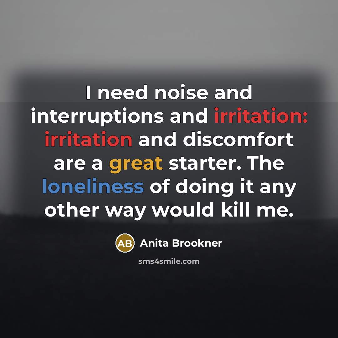 “I need noise and interruptions and irritation: irritation and discomfort are a great starter. The loneliness of doing it any other way would kill me.” quote by Anita Brookner