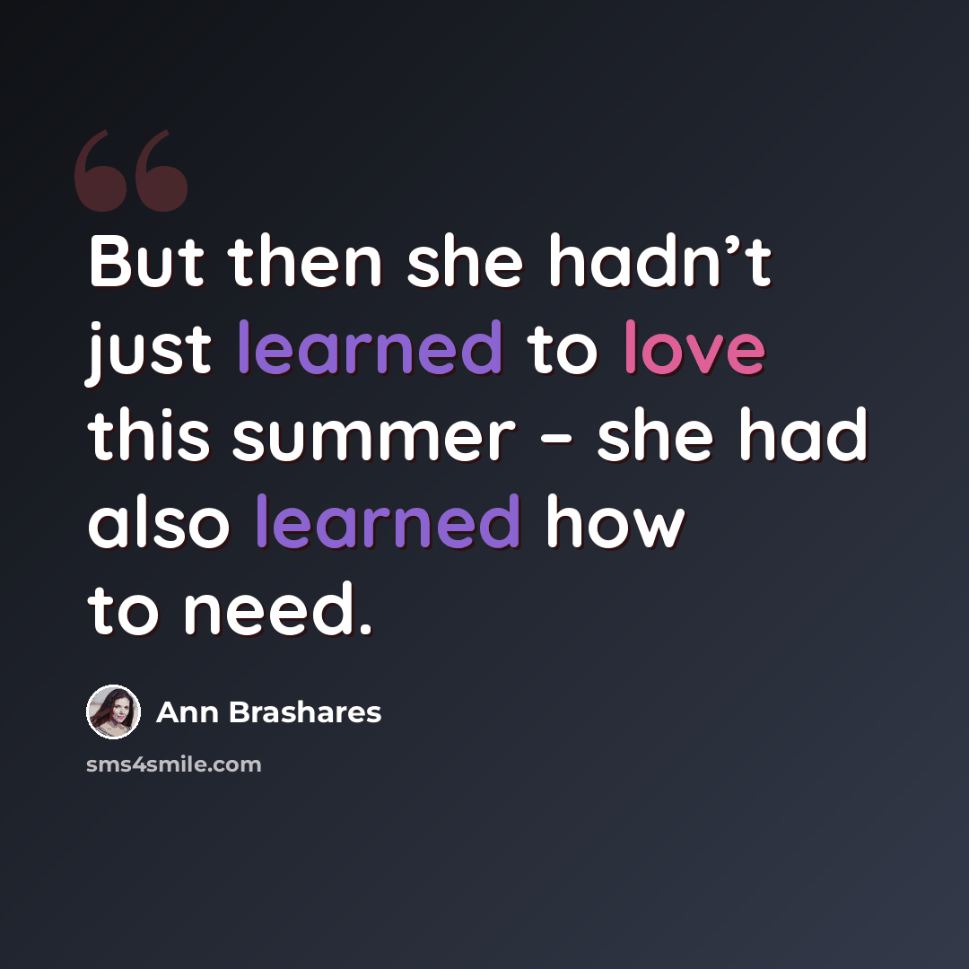 “But then she hadn’t just learned to love this summer – she had also learned how to need.” quote by Ann Brashares