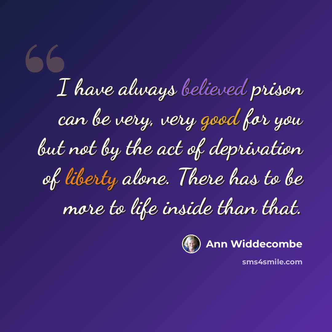 “I have always believed prison can be very, very good for you but not by the act of deprivation of liberty alone. There has to be more to life inside than that.” quote by Ann Widdecombe