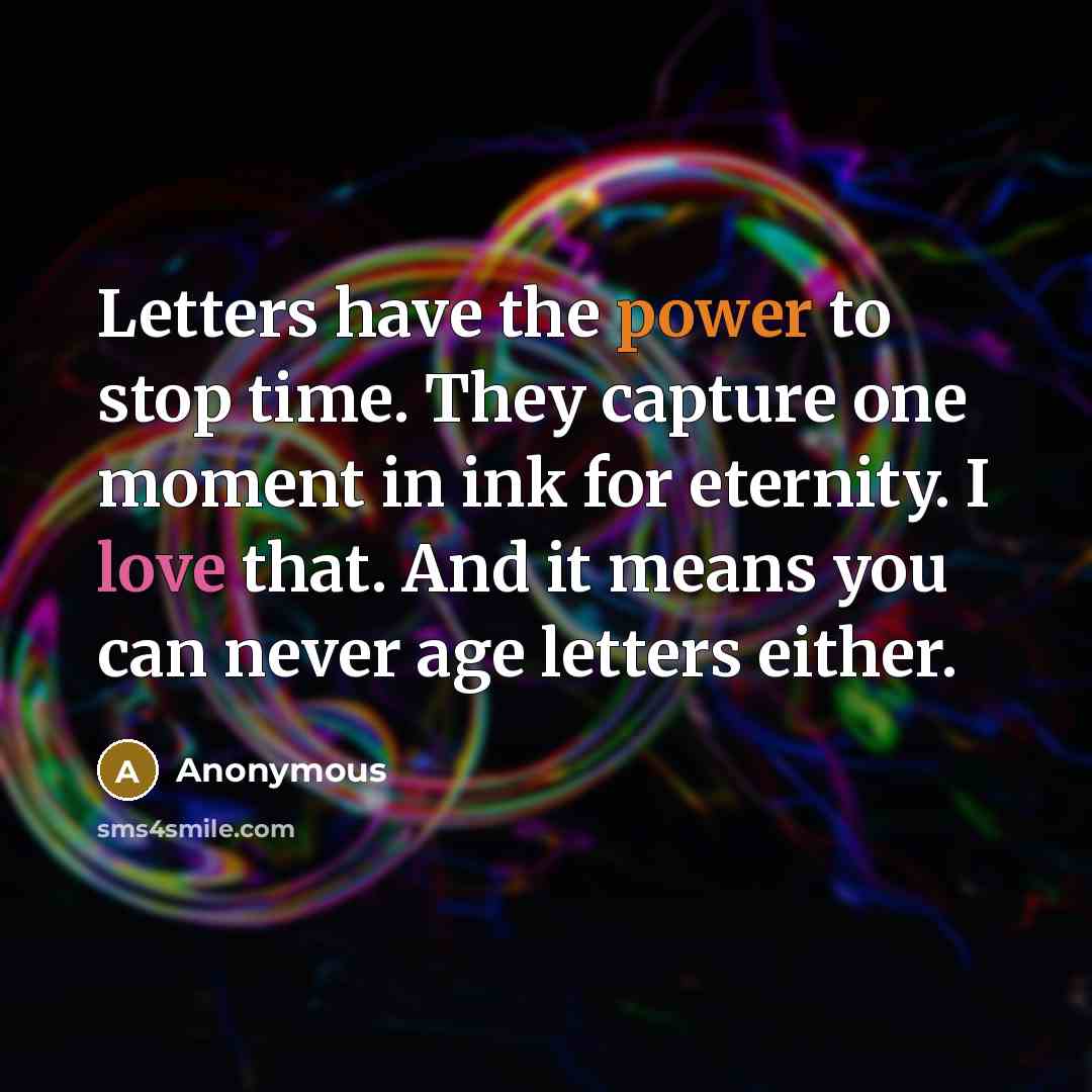 “Letters have the power to stop time. They capture one moment in ink for eternity. I love that. And it means you can never age letters either.” quote by Anonymous