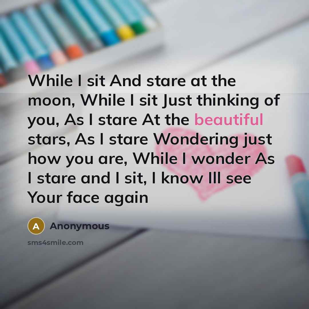 “While I sit And stare at the moon, While I sit Just thinking of you, As I stare At the beautiful stars, As I stare Wondering just how you are, While I wonder As I stare and I sit, I know Ill see Your face again” quote by Anonymous