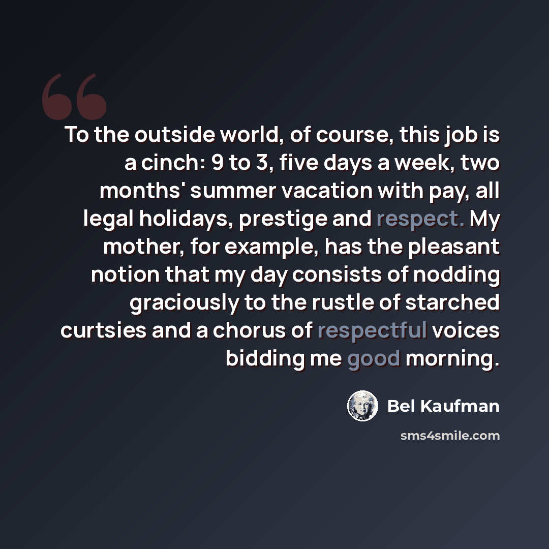 “To the outside world, of course, this job is a cinch: 9 to 3, five days a week, two months' summer vacation with pay, all legal holidays, prestige and respect. My mother, for example, has the pleasant notion that my day consists of nodding graciously to the rustle of starched curtsies and a chorus…” quote by Bel Kaufman