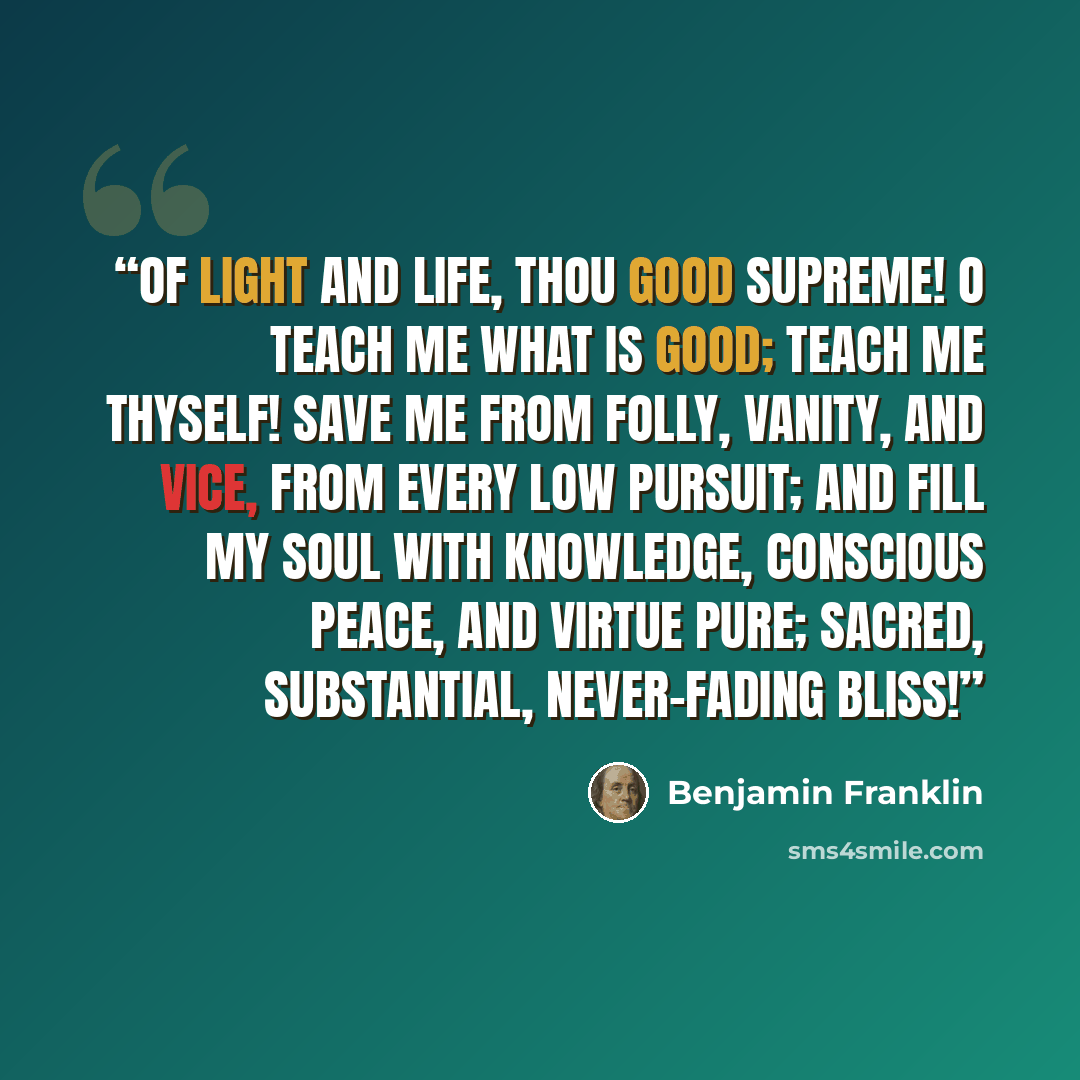 “of light and life, thou Good Supreme! O teach me what is good; teach me Thyself! Save me from folly, vanity, and vice, From every low pursuit; and fill my soul With knowledge, conscious peace, and virtue pure; Sacred, substantial, never-fading bliss!” quote by Benjamin Franklin