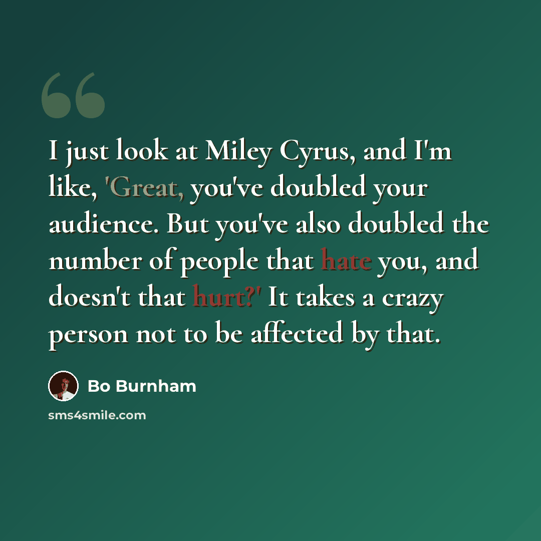 “I just look at Miley Cyrus, and I'm like, 'Great, you've doubled your audience. But you've also doubled the number of people that hate you, and doesn't that hurt?' It takes a crazy person not to be affected by that.” quote by Bo Burnham