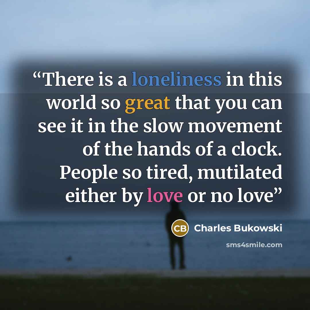 “There is a loneliness in this world so great that you can see it in the slow movement of the hands of a clock. People so tired, mutilated either by love or no love” quote by Charles Bukowski
