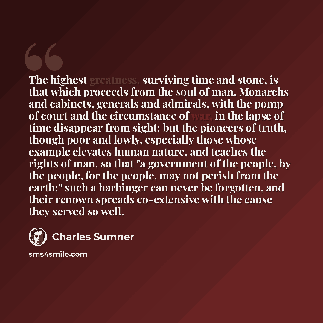 “The highest greatness, surviving time and stone, is that which proceeds from the soul of man. Monarchs and cabinets, generals and admirals, with the pomp of court and the circumstance of war, in the lapse of time disappear from sight; but the pioneers of truth, though poor and lowly, especially…” quote by Charles Sumner