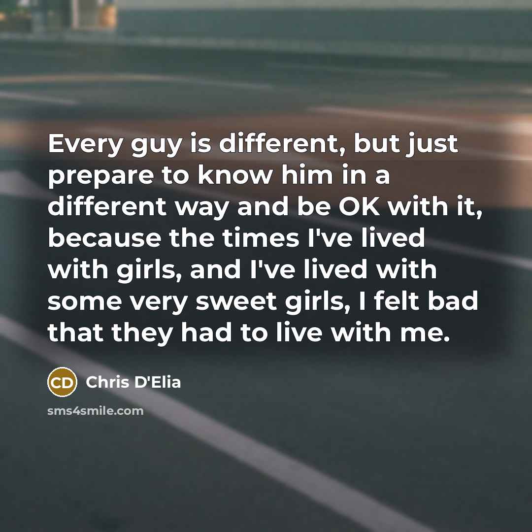 “Every guy is different, but just prepare to know him in a different way and be OK with it, because the times I've lived with girls, and I've lived with some very sweet girls, I felt bad that they had to live with me.” quote by Chris D'Elia