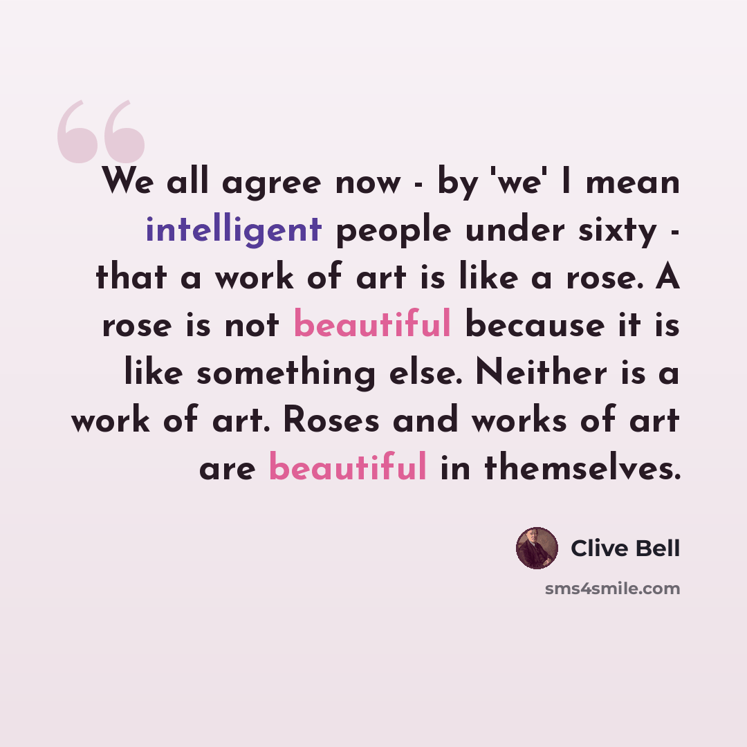 “We all agree now - by 'we' I mean intelligent people under sixty - that a work of art is like a rose. A rose is not beautiful because it is like something else. Neither is a work of art. Roses and works of art are beautiful in themselves.” quote by Clive Bell
