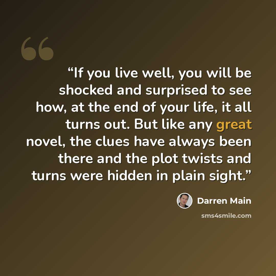 “If you live well, you will be shocked and surprised to see how, at the end of your life, it all turns out. But like any great novel, the clues have always been there and the plot twists and turns were hidden in plain sight.” quote by Darren Main
