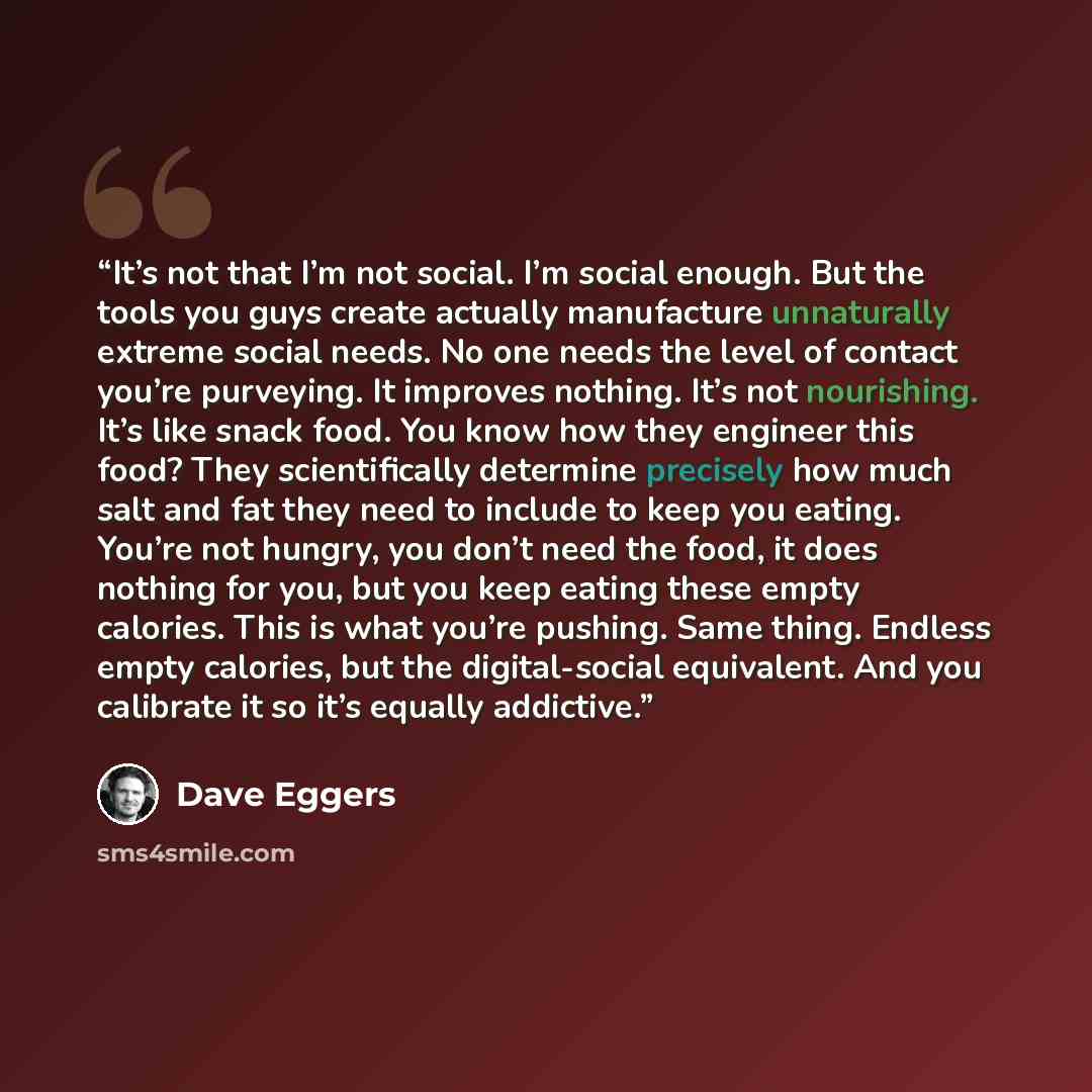 “It’s not that I’m not social. I’m social enough. But the tools you guys create actually manufacture unnaturally extreme social needs. No one needs the level of contact you’re purveying. It improves nothing. It’s not nourishing. It’s like snack food. You know how they engineer this food? They…” quote by Dave Eggers