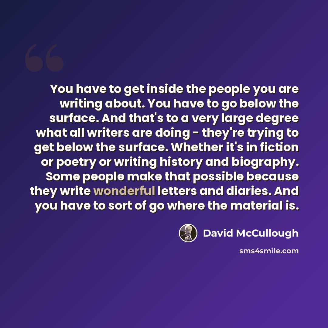 “You have to get inside the people you are writing about. You have to go below the surface. And that's to a very large degree what all writers are doing - they're trying to get below the surface. Whether it's in fiction or poetry or writing history and biography. Some people make that possible…” quote by David McCullough