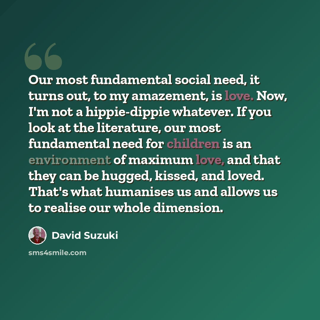 “Our most fundamental social need, it turns out, to my amazement, is love. Now, I'm not a hippie-dippie whatever. If you look at the literature, our most fundamental need for children is an environment of maximum love, and that they can be hugged, kissed, and loved. That's what humanises us and…” quote by David Suzuki