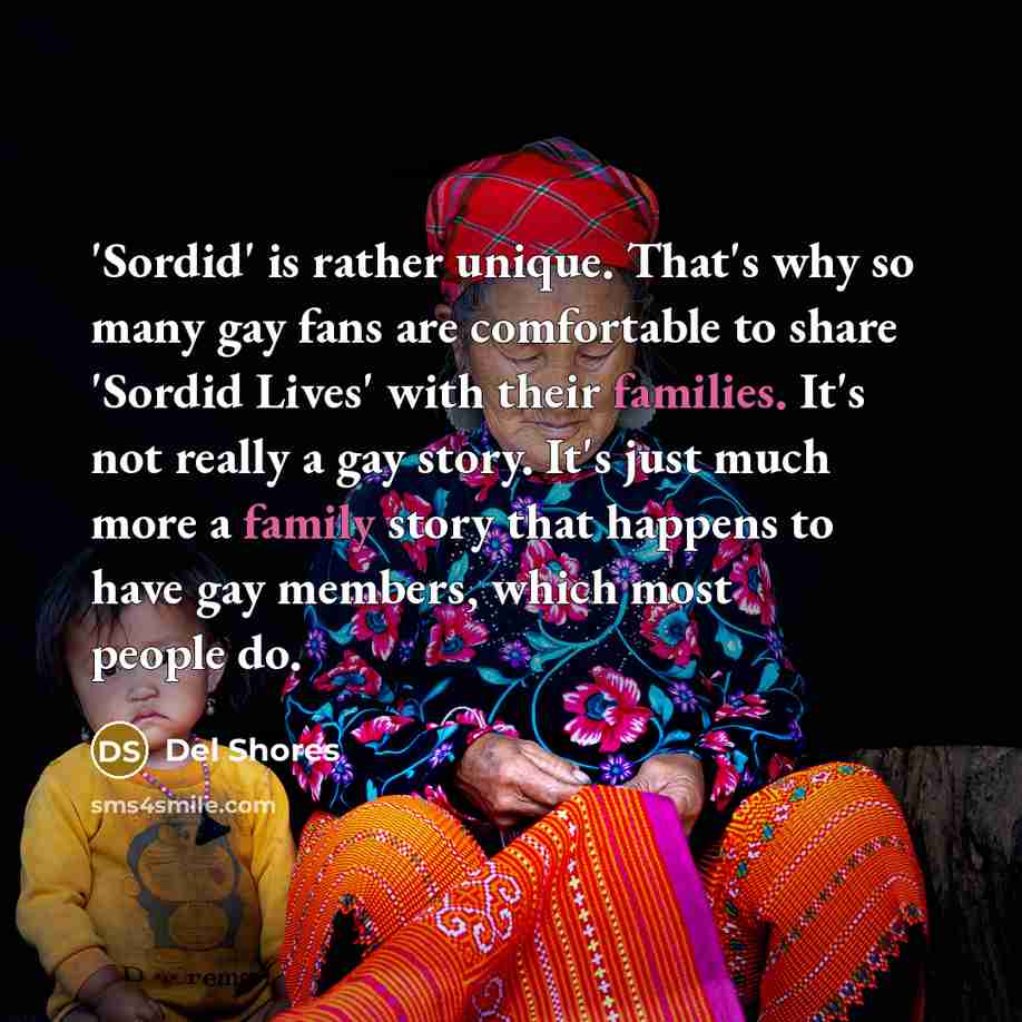 “'Sordid' is rather unique. That's why so many gay fans are comfortable to share 'Sordid Lives' with their families. It's not really a gay story. It's just much more a family story that happens to have gay members, which most people do.” quote by Del Shores